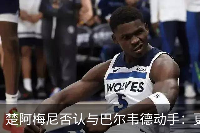 楚阿梅尼否认与巴尔韦德动手：更衣室小摩擦被放大成闹剧